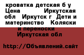 кроватка детская б/у › Цена ­ 6 000 - Иркутская обл., Иркутск г. Дети и материнство » Коляски и переноски   . Иркутская обл.